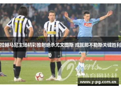 拉赫马尼主场精彩推射绝杀尤文图斯 成就那不勒斯关键胜利 拉赫马尼主场精彩推射绝杀尤文图斯 成就那不勒斯关键胜利