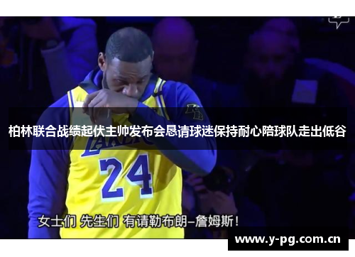 柏林联合战绩起伏主帅发布会恳请球迷保持耐心陪球队走出低谷 柏林联合战绩起伏主帅发布会恳请球迷保持耐心陪球队走出低谷